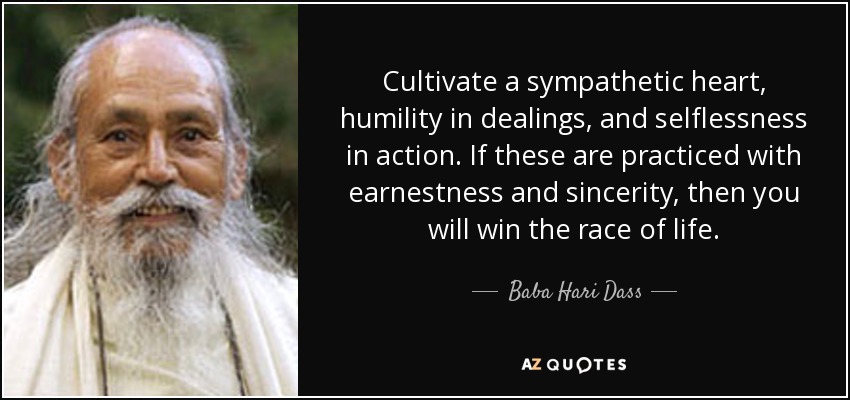 Cultivate a sympathetic heart, humility in dealings, and selflessness in action. If these are practiced with earnestness and sincerity, then you will win the race of life. - Baba Hari Dass