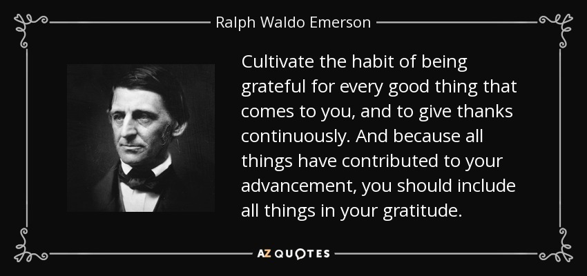 Cultivate the habit of being grateful for every good thing that comes to you, and to give thanks continuously. And because all things have contributed to your advancement, you should include all things in your gratitude. - Ralph Waldo Emerson