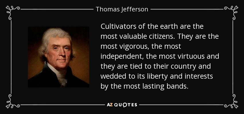 Cultivators of the earth are the most valuable citizens. They are the most vigorous, the most independent, the most virtuous and they are tied to their country and wedded to its liberty and interests by the most lasting bands. - Thomas Jefferson