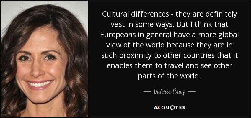 Cultural differences - they are definitely vast in some ways. But I think that Europeans in general have a more global view of the world because they are in such proximity to other countries that it enables them to travel and see other parts of the world. - Valerie Cruz