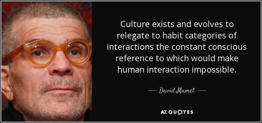 Culture exists and evolves to relegate to habit categories of interactions the constant conscious reference to which would make human interaction impossible. - David Mamet