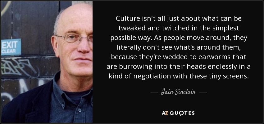 Culture isn't all just about what can be tweaked and twitched in the simplest possible way. As people move around, they literally don't see what's around them, because they're wedded to earworms that are burrowing into their heads endlessly in a kind of negotiation with these tiny screens. - Iain Sinclair