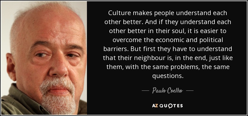 Culture makes people understand each other better. And if they understand each other better in their soul, it is easier to overcome the economic and political barriers. But first they have to understand that their neighbour is, in the end, just like them, with the same problems, the same questions. - Paulo Coelho