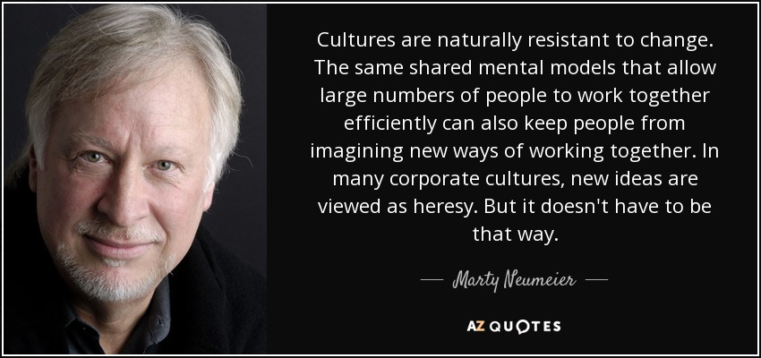 Cultures are naturally resistant to change. The same shared mental models that allow large numbers of people to work together efficiently can also keep people from imagining new ways of working together. In many corporate cultures, new ideas are viewed as heresy. But it doesn't have to be that way. - Marty Neumeier