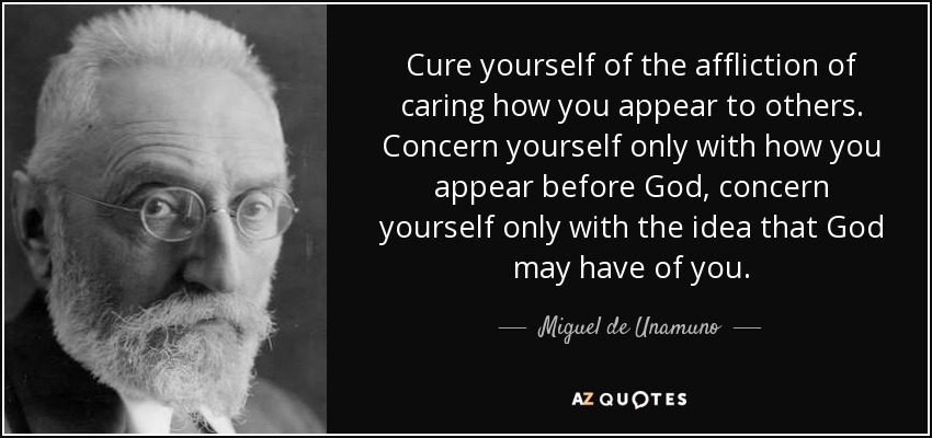 Cure yourself of the affliction of caring how you appear to others. Concern yourself only with how you appear before God, concern yourself only with the idea that God may have of you. - Miguel de Unamuno