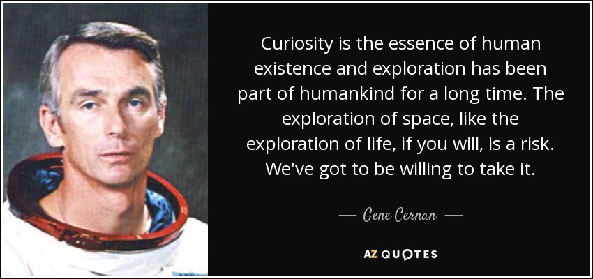 Curiosity is the essence of human existence and exploration has been part of humankind for a long time. The exploration of space, like the exploration of life, if you will, is a risk. We've got to be willing to take it. - Gene Cernan