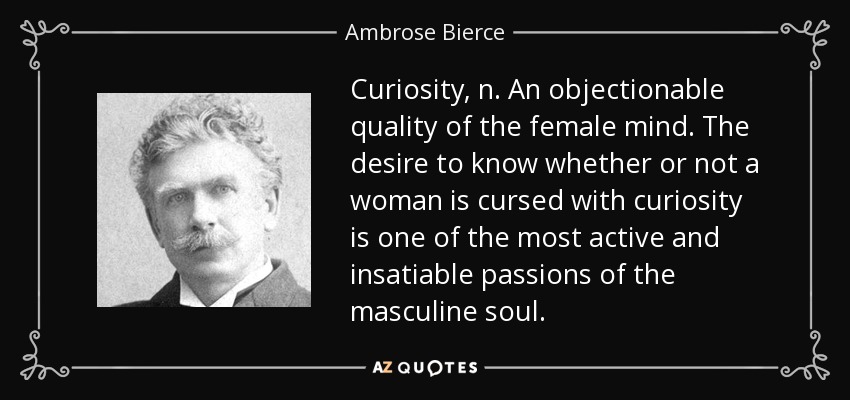 Curiosity, n. An objectionable quality of the female mind. The desire to know whether or not a woman is cursed with curiosity is one of the most active and insatiable passions of the masculine soul. - Ambrose Bierce