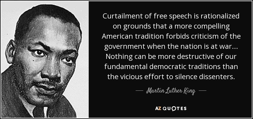 Curtailment of free speech is rationalized on grounds that a more compelling American tradition forbids criticism of the government when the nation is at war... Nothing can be more destructive of our fundamental democratic traditions than the vicious effort to silence dissenters. - Martin Luther King, Jr.