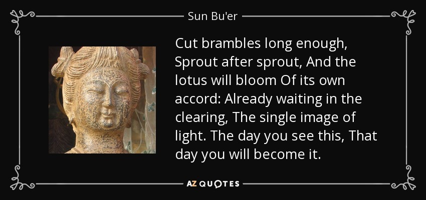 Cut brambles long enough, Sprout after sprout, And the lotus will bloom Of its own accord: Already waiting in the clearing, The single image of light. The day you see this, That day you will become it. - Sun Bu'er