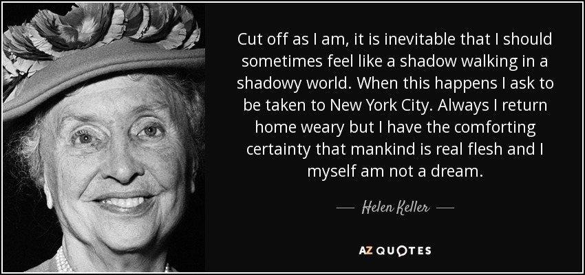 Cut off as I am, it is inevitable that I should sometimes feel like a shadow walking in a shadowy world. When this happens I ask to be taken to New York City. Always I return home weary but I have the comforting certainty that mankind is real flesh and I myself am not a dream. - Helen Keller