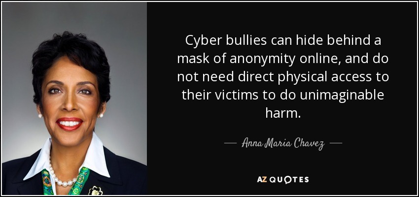 Cyber bullies can hide behind a mask of anonymity online, and do not need direct physical access to their victims to do unimaginable harm. - Anna Maria Chavez