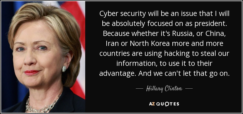 Cyber security will be an issue that I will be absolutely focused on as president. Because whether it's Russia, or China, Iran or North Korea more and more countries are using hacking to steal our information, to use it to their advantage. And we can't let that go on. - Hillary Clinton