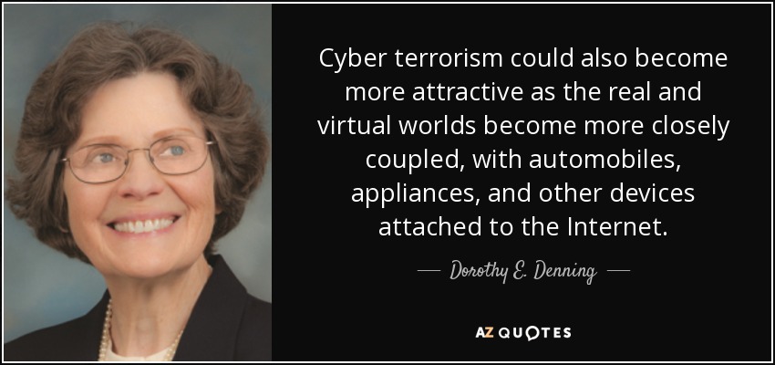 Cyber terrorism could also become more attractive as the real and virtual worlds become more closely coupled, with automobiles, appliances, and other devices attached to the Internet. - Dorothy E. Denning
