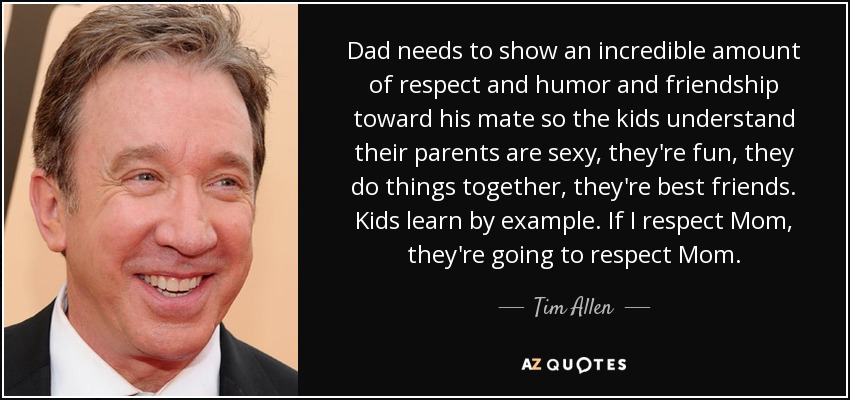 Dad needs to show an incredible amount of respect and humor and friendship toward his mate so the kids understand their parents are sexy, they're fun, they do things together, they're best friends. Kids learn by example. If I respect Mom, they're going to respect Mom. - Tim Allen