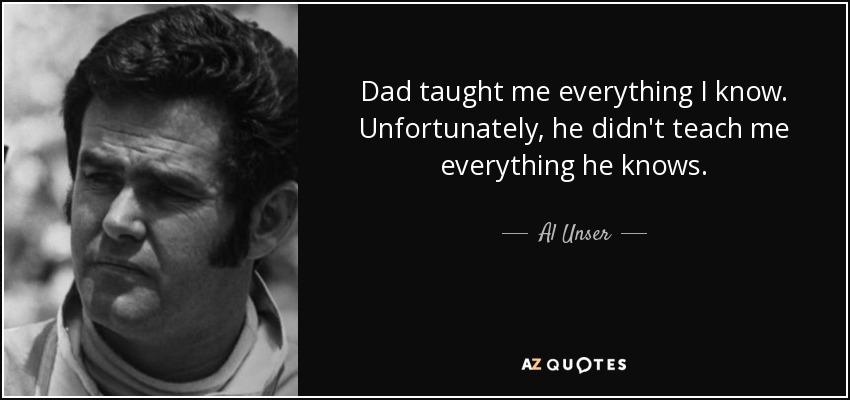Dad taught me everything I know. Unfortunately, he didn't teach me everything he knows. - Al Unser