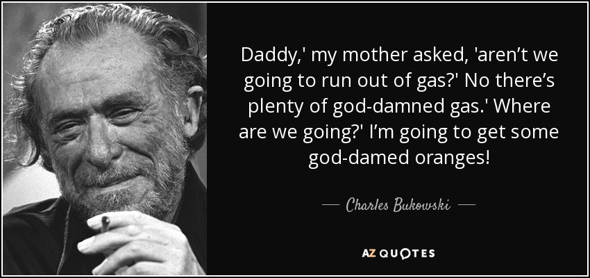 Daddy,' my mother asked, 'aren’t we going to run out of gas?' No there’s plenty of god-damned gas.' Where are we going?' I’m going to get some god-damed oranges! - Charles Bukowski