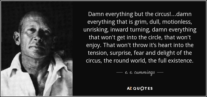 Damn everything but the circus! ...damn everything that is grim, dull, motionless, unrisking, inward turning, damn everything that won't get into the circle, that won't enjoy. That won't throw it's heart into the tension, surprise, fear and delight of the circus, the round world, the full existence. - e. e. cummings