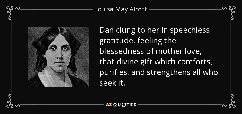 Dan clung to her in speechless gratitude, feeling the blessedness of mother love, — that divine gift which comforts, purifies, and strengthens all who seek it. - Louisa May Alcott