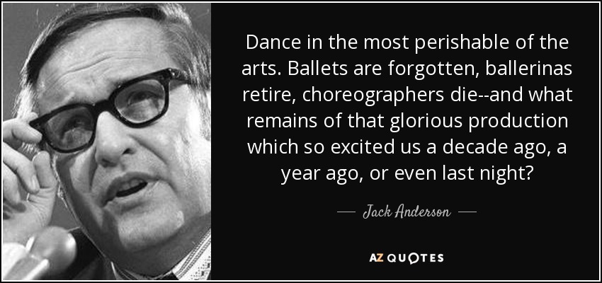Dance in the most perishable of the arts. Ballets are forgotten, ballerinas retire, choreographers die--and what remains of that glorious production which so excited us a decade ago, a year ago, or even last night? - Jack Anderson