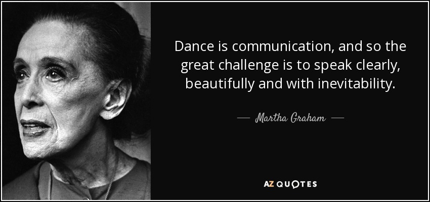 Dance is communication, and so the great challenge is to speak clearly, beautifully and with inevitability. - Martha Graham