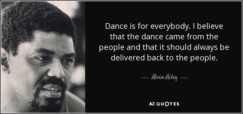Dance is for everybody. I believe that the dance came from the people and that it should always be delivered back to the people. - Alvin Ailey