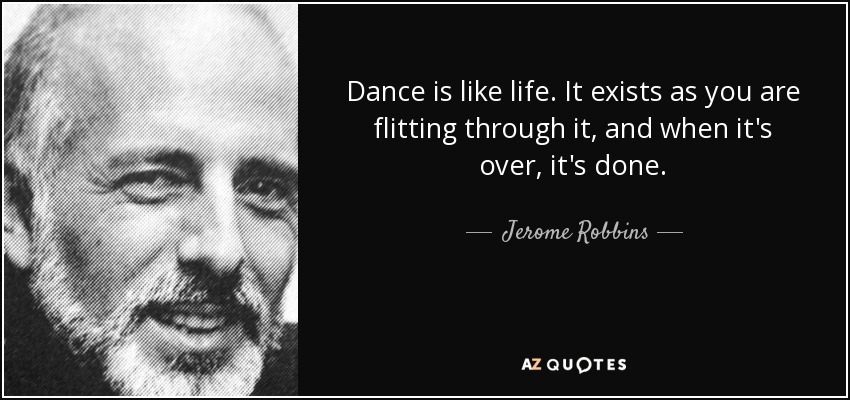 Dance is like life. It exists as you are flitting through it, and when it's over, it's done. - Jerome Robbins