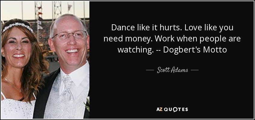 Dance like it hurts. Love like you need money. Work when people are watching. -- Dogbert's Motto - Scott Adams