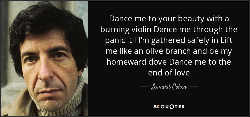Dance me to your beauty with a burning violin Dance me through the panic 'til I'm gathered safely in Lift me like an olive branch and be my homeward dove Dance me to the end of love - Leonard Cohen