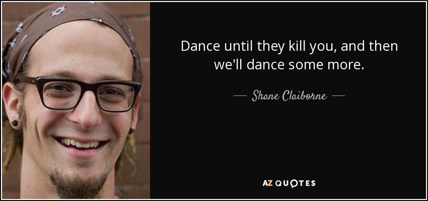 Dance until they kill you, and then we'll dance some more. - Shane Claiborne