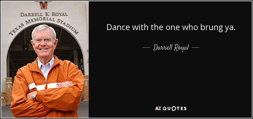 Dance with the one who brung ya. - Darrell Royal