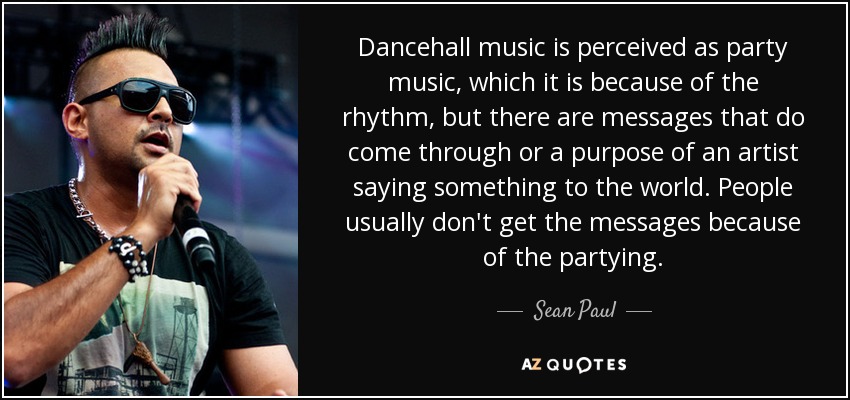 Dancehall music is perceived as party music, which it is because of the rhythm, but there are messages that do come through or a purpose of an artist saying something to the world. People usually don't get the messages because of the partying. - Sean Paul