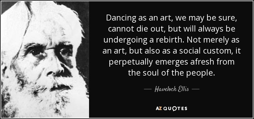 Dancing as an art, we may be sure, cannot die out, but will always be undergoing a rebirth. Not merely as an art, but also as a social custom, it perpetually emerges afresh from the soul of the people. - Havelock Ellis