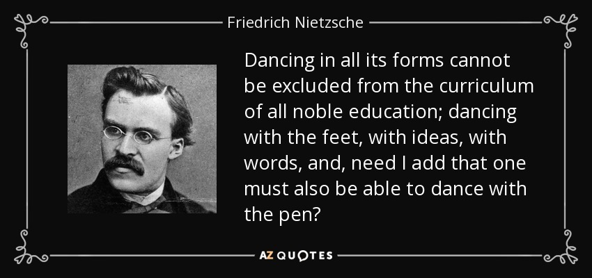 Dancing in all its forms cannot be excluded from the curriculum of all noble education; dancing with the feet, with ideas, with words, and, need I add that one must also be able to dance with the pen? - Friedrich Nietzsche