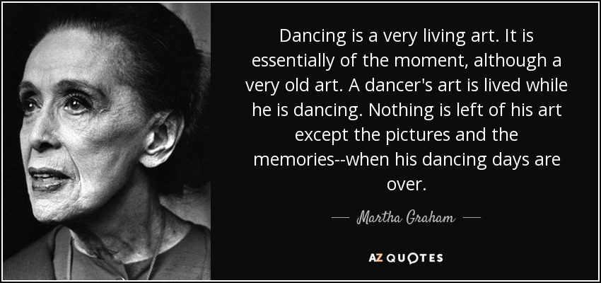 Dancing is a very living art. It is essentially of the moment, although a very old art. A dancer's art is lived while he is dancing. Nothing is left of his art except the pictures and the memories--when his dancing days are over. - Martha Graham