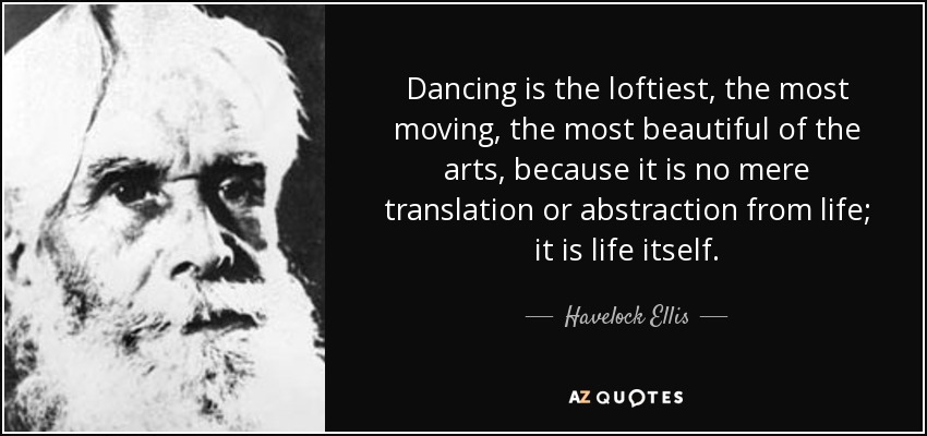 Dancing is the loftiest, the most moving, the most beautiful of the arts, because it is no mere translation or abstraction from life; it is life itself. - Havelock Ellis