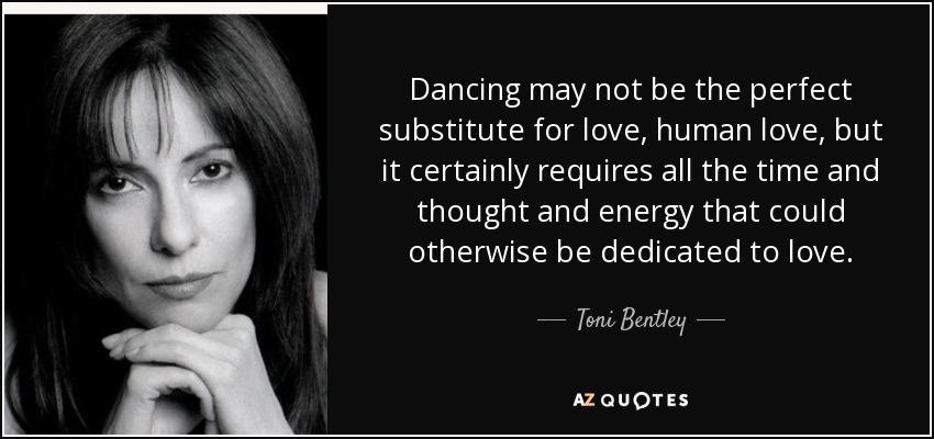 Dancing may not be the perfect substitute for love, human love, but it certainly requires all the time and thought and energy that could otherwise be dedicated to love. - Toni Bentley