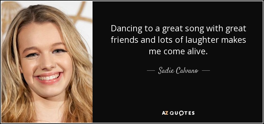 Dancing to a great song with great friends and lots of laughter makes me come alive. - Sadie Calvano