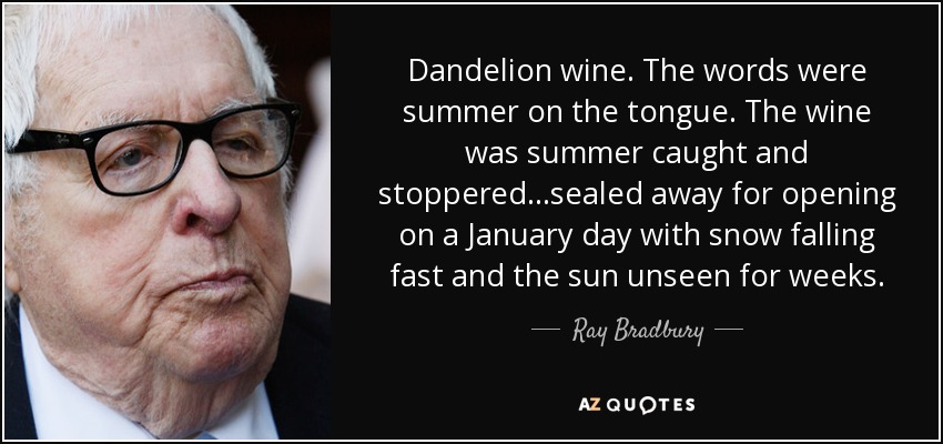 Dandelion wine. The words were summer on the tongue. The wine was summer caught and stoppered...sealed away for opening on a January day with snow falling fast and the sun unseen for weeks. - Ray Bradbury