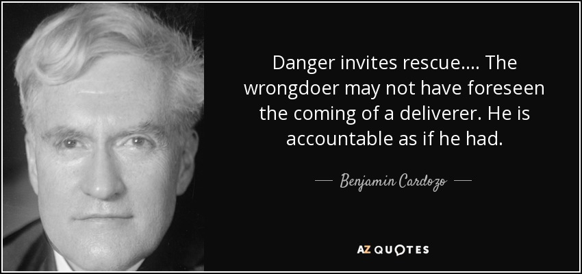 Danger invites rescue. ... The wrongdoer may not have foreseen the coming of a deliverer. He is accountable as if he had. - Benjamin Cardozo