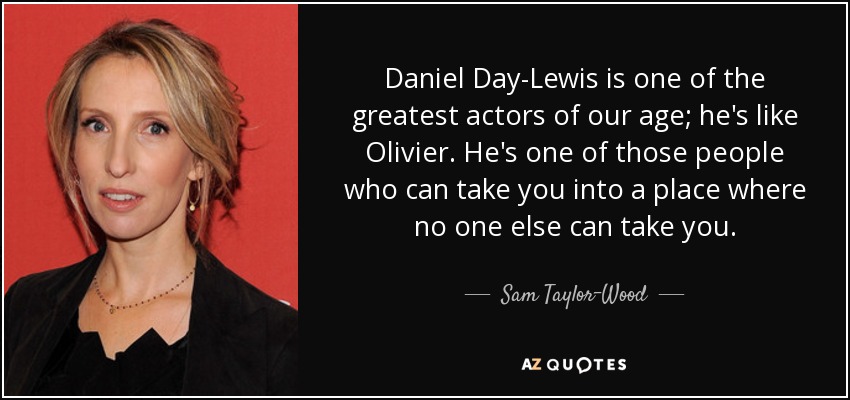 Daniel Day-Lewis is one of the greatest actors of our age; he's like Olivier. He's one of those people who can take you into a place where no one else can take you. - Sam Taylor-Wood