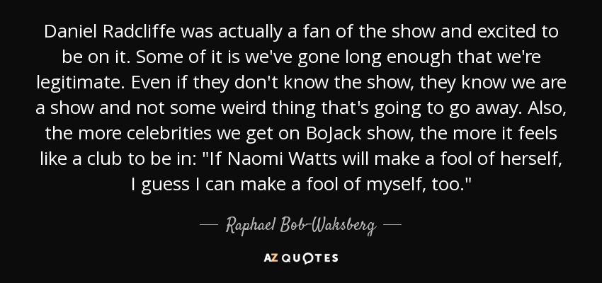 Daniel Radcliffe was actually a fan of the show and excited to be on it. Some of it is we've gone long enough that we're legitimate. Even if they don't know the show, they know we are a show and not some weird thing that's going to go away. Also, the more celebrities we get on BoJack show, the more it feels like a club to be in: 