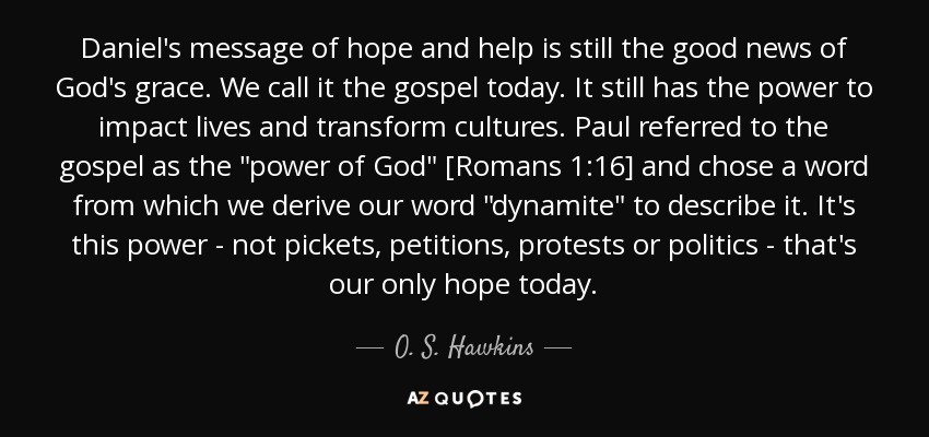 Daniel's message of hope and help is still the good news of God's grace. We call it the gospel today. It still has the power to impact lives and transform cultures. Paul referred to the gospel as the 