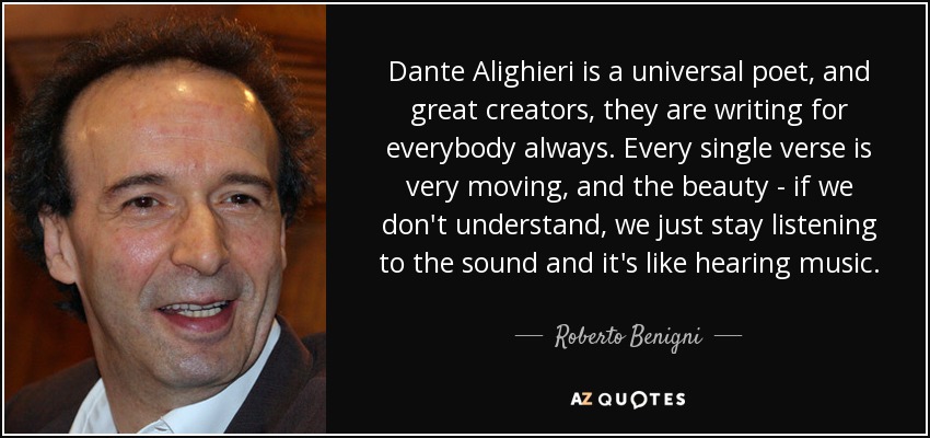 Dante Alighieri is a universal poet, and great creators, they are writing for everybody always. Every single verse is very moving, and the beauty - if we don't understand, we just stay listening to the sound and it's like hearing music. - Roberto Benigni