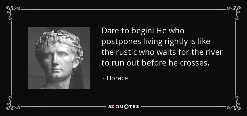 Dare to begin! He who postpones living rightly is like the rustic who waits for the river to run out before he crosses. - Horace