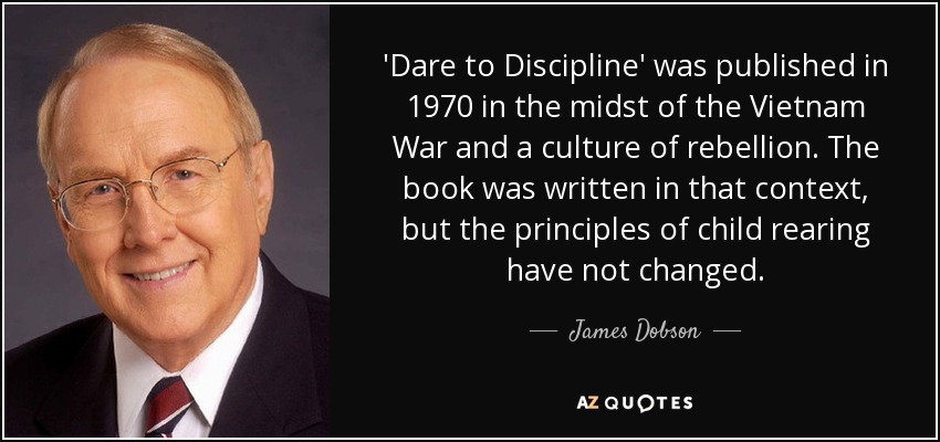 'Dare to Discipline' was published in 1970 in the midst of the Vietnam War and a culture of rebellion. The book was written in that context, but the principles of child rearing have not changed. - James Dobson