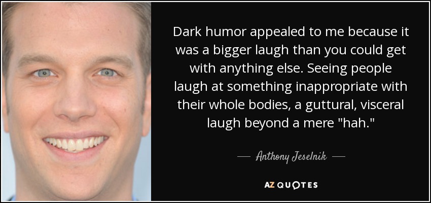 Dark humor appealed to me because it was a bigger laugh than you could get with anything else. Seeing people laugh at something inappropriate with their whole bodies, a guttural, visceral laugh beyond a mere 