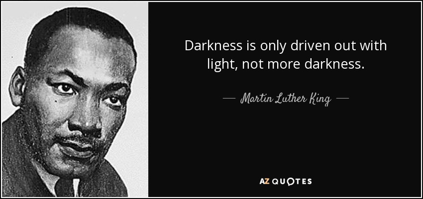 Darkness is only driven out with light, not more darkness. - Martin Luther King, Jr.