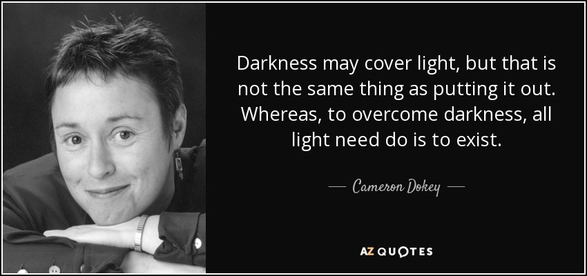 Darkness may cover light, but that is not the same thing as putting it out. Whereas, to overcome darkness, all light need do is to exist. - Cameron Dokey