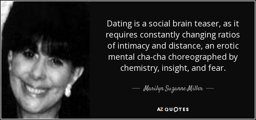 Dating is a social brain teaser, as it requires constantly changing ratios of intimacy and distance, an erotic mental cha-cha choreographed by chemistry, insight, and fear. - Marilyn Suzanne Miller
