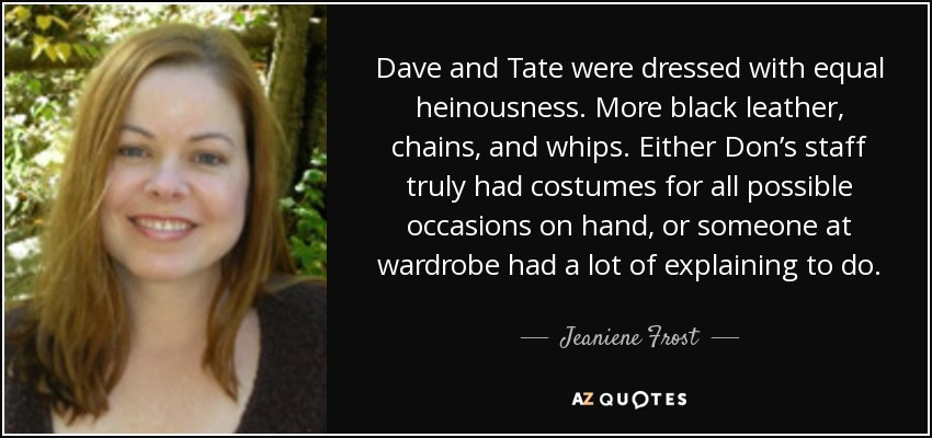 Dave and Tate were dressed with equal heinousness. More black leather, chains, and whips. Either Don’s staff truly had costumes for all possible occasions on hand, or someone at wardrobe had a lot of explaining to do. - Jeaniene Frost